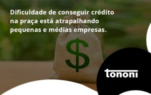 A Dificuldade De Conseguir Crédito Na Praça Está Atrapalhando Pequenas E Médias Empresas. Tononi - Tononi Contabilidade | Contabilidade no Espírito Santo