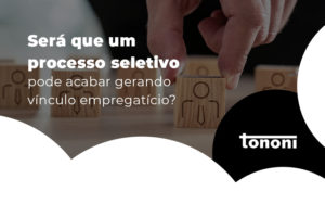 Sera Que Um Processo Seletivo Pode Acabar Gerando Vinculo Empregaticio Blog - Tononi Contabilidade | Contabilidade no Espírito Santo